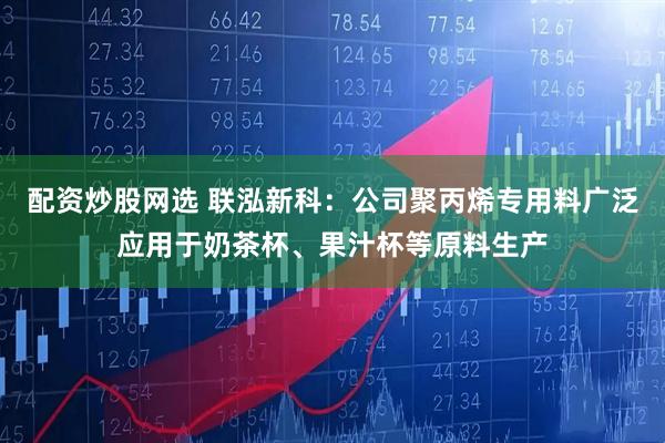 配资炒股网选 联泓新科：公司聚丙烯专用料广泛应用于奶茶杯、果汁杯等原料生产