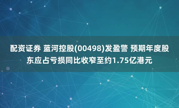 配资证券 蓝河控股(00498)发盈警 预期年度股东应占亏损同比收窄至约1.75亿港元