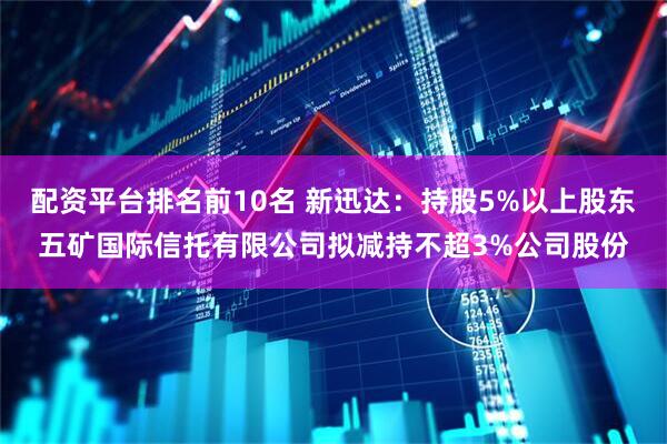 配资平台排名前10名 新迅达：持股5%以上股东五矿国际信托有限公司拟减持不超3%公司股份