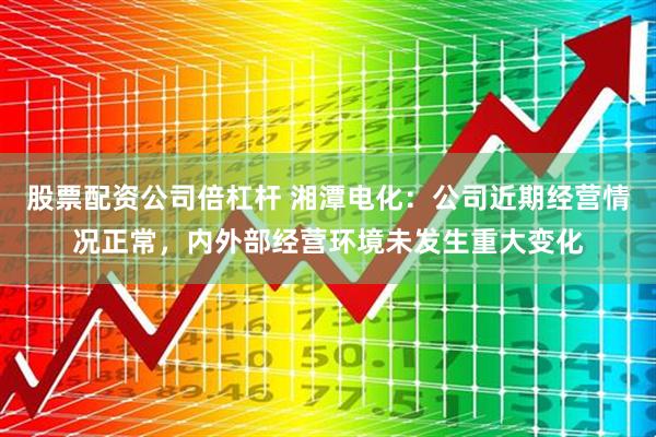 股票配资公司倍杠杆 湘潭电化：公司近期经营情况正常，内外部经营环境未发生重大变化