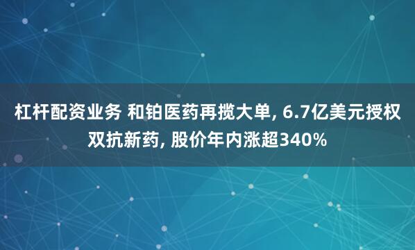 杠杆配资业务 和铂医药再揽大单, 6.7亿美元授权双抗新药, 股价年内涨超340%