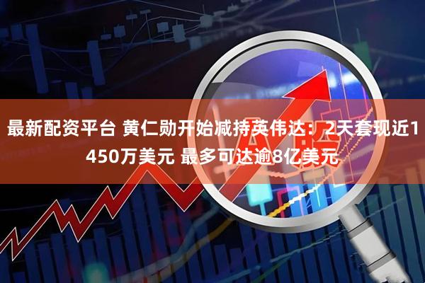最新配资平台 黄仁勋开始减持英伟达：2天套现近1450万美元 最多可达逾8亿美元