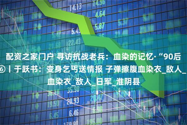 配资之家门户 寻访抗战老兵：血染的记忆·“90后”对话90后⑥丨于跃书：变身乞丐送情报 子弹擦腹血染衣_敌人_日军_淮阴县
