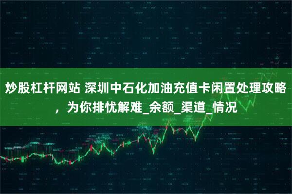 炒股杠杆网站 深圳中石化加油充值卡闲置处理攻略，为你排忧解难_余额_渠道_情况