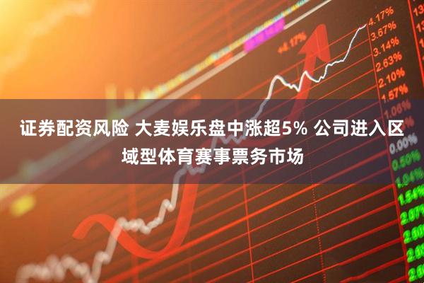 证券配资风险 大麦娱乐盘中涨超5% 公司进入区域型体育赛事票务市场