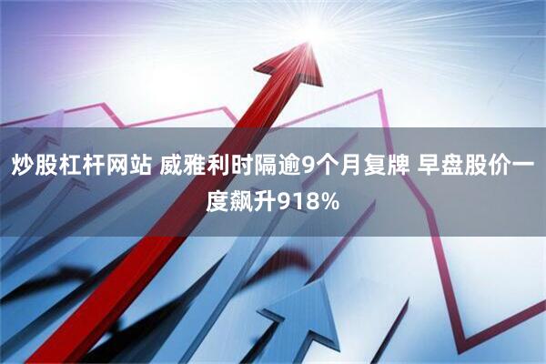 炒股杠杆网站 威雅利时隔逾9个月复牌 早盘股价一度飙升918%