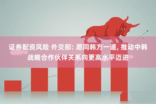 证券配资风险 外交部: 愿同韩方一道, 推动中韩战略合作伙伴关系向更高水平迈进