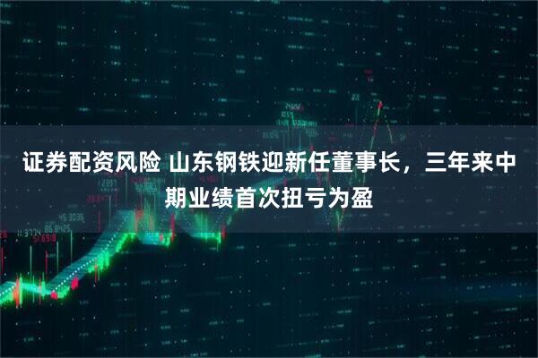 证券配资风险 山东钢铁迎新任董事长，三年来中期业绩首次扭亏为盈