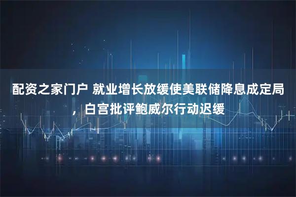 配资之家门户 就业增长放缓使美联储降息成定局，白宫批评鲍威尔行动迟缓