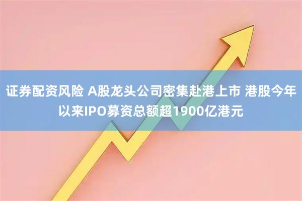 证券配资风险 A股龙头公司密集赴港上市 港股今年以来IPO募资总额超1900亿港元