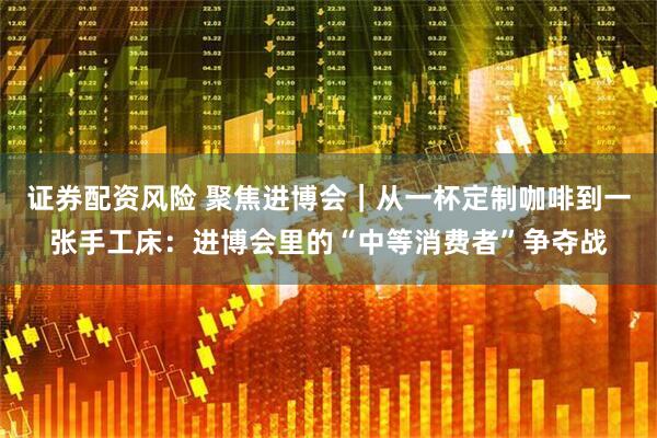 证券配资风险 聚焦进博会｜从一杯定制咖啡到一张手工床：进博会里的“中等消费者”争夺战