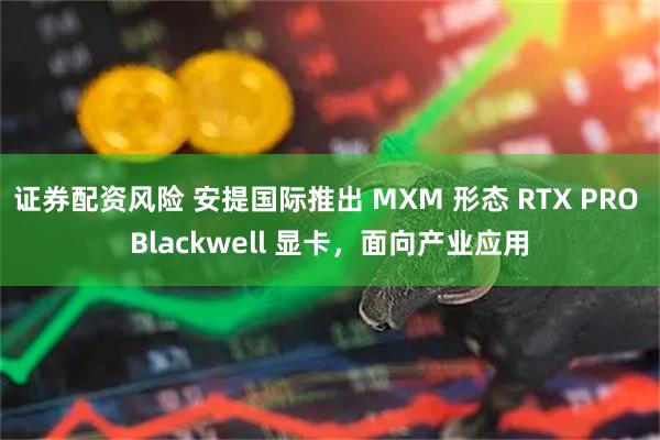 证券配资风险 安提国际推出 MXM 形态 RTX PRO Blackwell 显卡，面向产业应用
