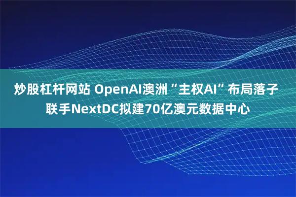炒股杠杆网站 OpenAI澳洲“主权AI”布局落子 联手NextDC拟建70亿澳元数据中心