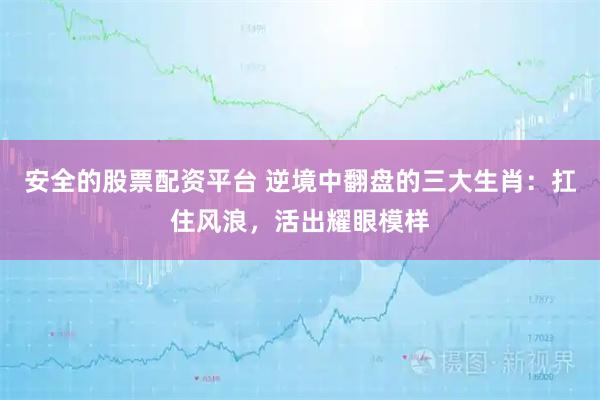 安全的股票配资平台 逆境中翻盘的三大生肖：扛住风浪，活出耀眼模样