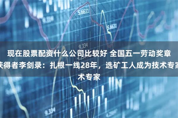 现在股票配资什么公司比较好 全国五一劳动奖章获得者李剑录：扎根一线28年，选矿工人成为技术专家