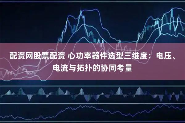 配资网股票配资 心功率器件选型三维度：电压、电流与拓扑的协同考量