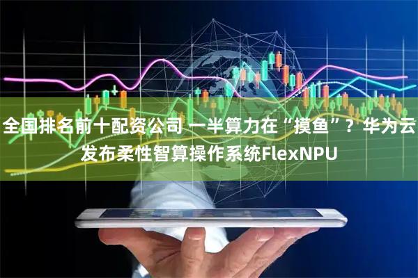 全国排名前十配资公司 一半算力在“摸鱼”？华为云发布柔性智算操作系统FlexNPU