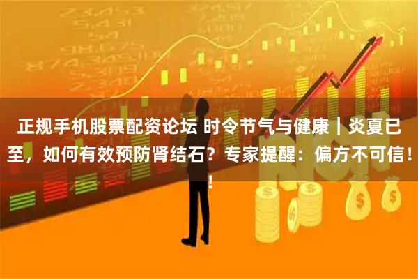 正规手机股票配资论坛 时令节气与健康｜炎夏已至，如何有效预防肾结石？专家提醒：偏方不可信！