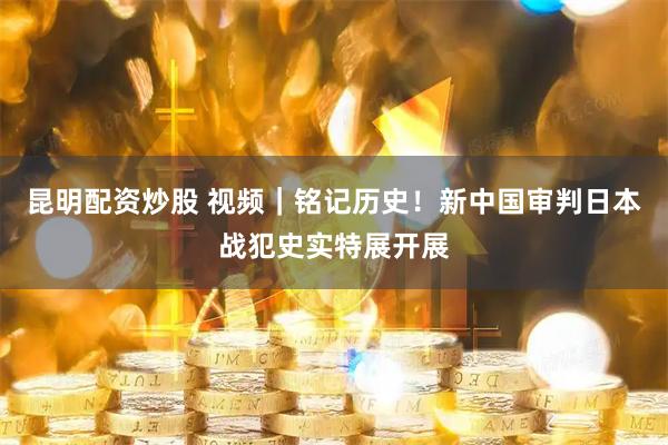 昆明配资炒股 视频｜铭记历史！新中国审判日本战犯史实特展开展