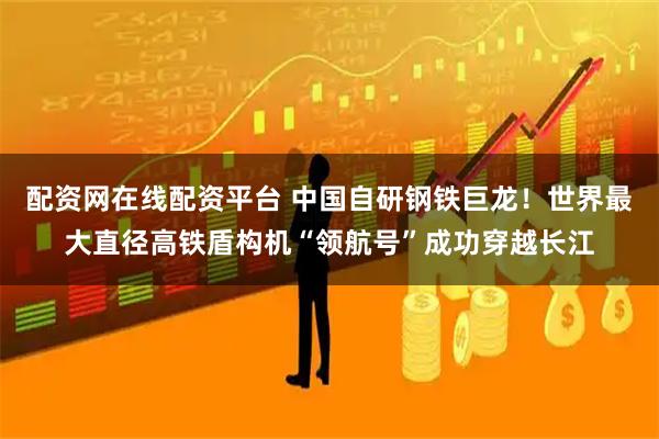 配资网在线配资平台 中国自研钢铁巨龙！世界最大直径高铁盾构机“领航号”成功穿越长江
