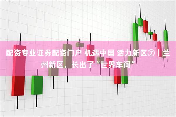 配资专业证券配资门户 机遇中国 活力新区⑦｜兰州新区，长出了“世界车间”